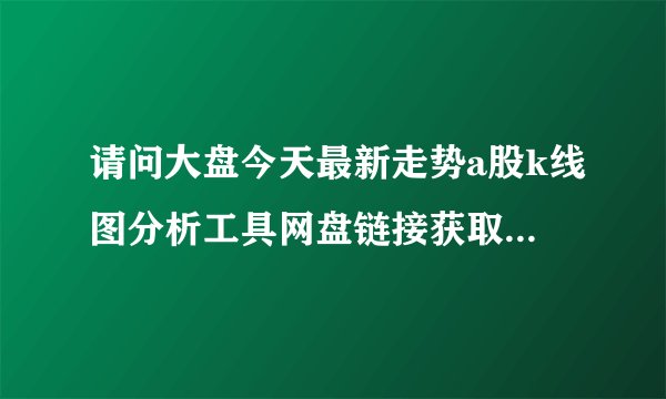 请问大盘今天最新走势a股k线图分析工具网盘链接获取方式是什么
