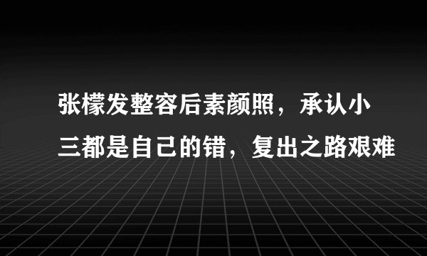 张檬发整容后素颜照,承认小三都是自己的错,复出之路艰难