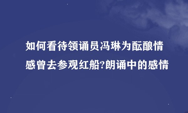 如何看待领诵员冯琳为酝酿情感曾去参观红船?朗诵中的感情