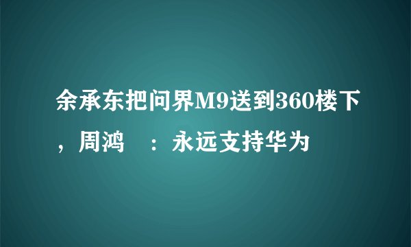 余承东把问界M9送到360楼下，周鸿祎：永远支持华为