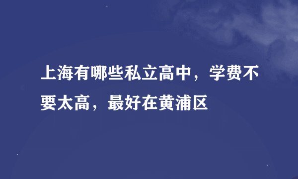 上海有哪些私立高中,学费不要太高,最好在黄浦区