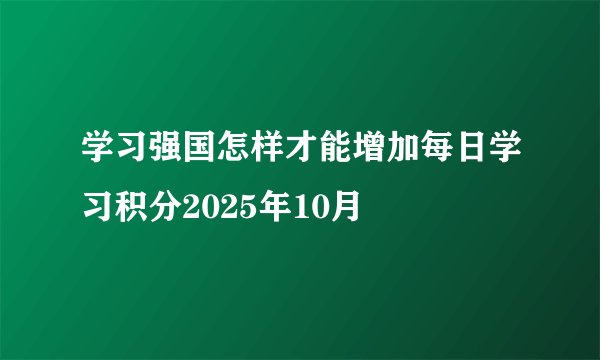 学习强国怎样才能增加每日学习积分2025年10月