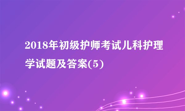 2018年初级护师考试儿科护理学试题及答案(5)