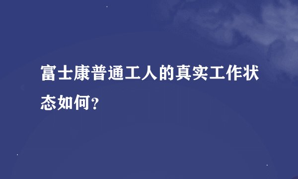 富士康普通工人的真实工作状态如何？