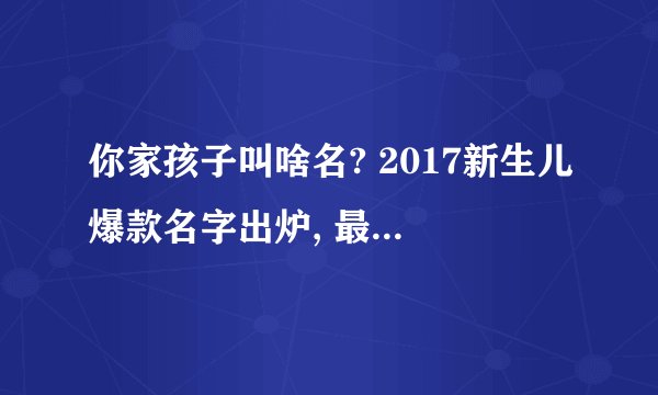 你家孩子叫啥名? 2017新生儿爆款名字出炉, 最受欢迎的是这些!