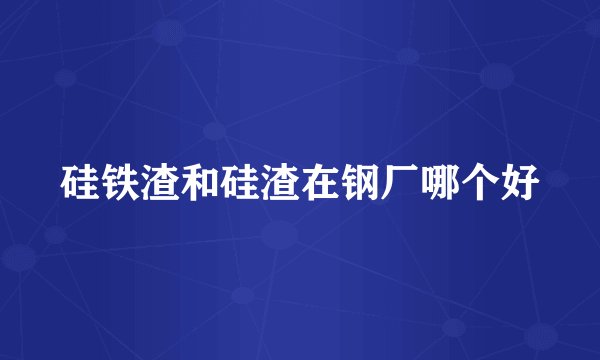 硅铁渣和硅渣在钢厂哪个好