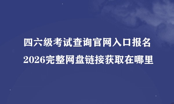 四六级考试查询官网入口报名2026完整网盘链接获取在哪里