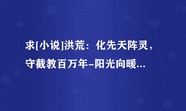 求[小说]洪荒：化先天阵灵，守截教百万年-阳光向暖 txt 完整网盘链接下载