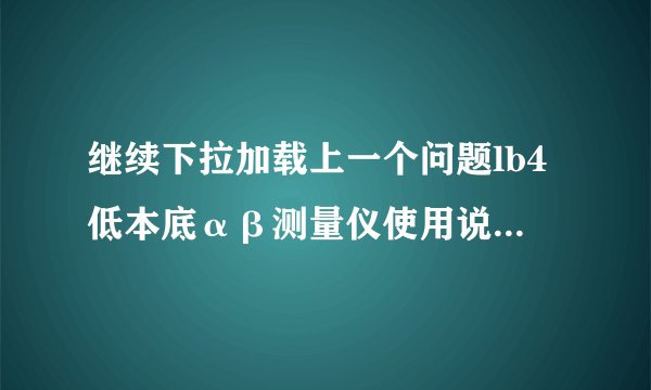 继续下拉加载上一个问题lb4低本底αβ测量仪使用说明书多少钱?