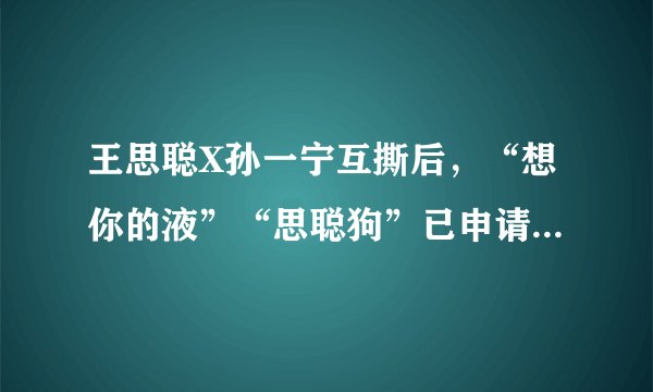王思聪X孙一宁互撕后,“想你的液”“思聪狗”已申请注册商标