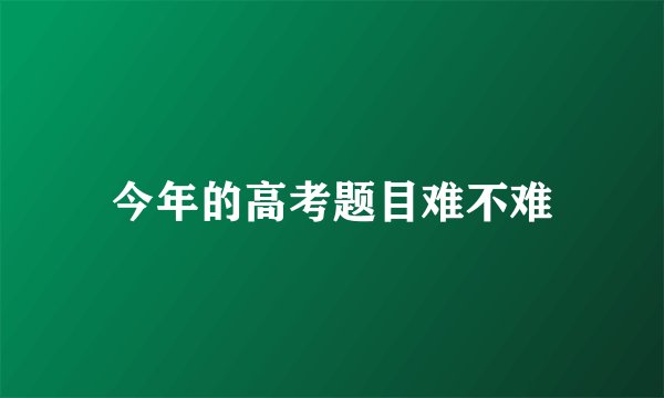 今年的高考题目难不难