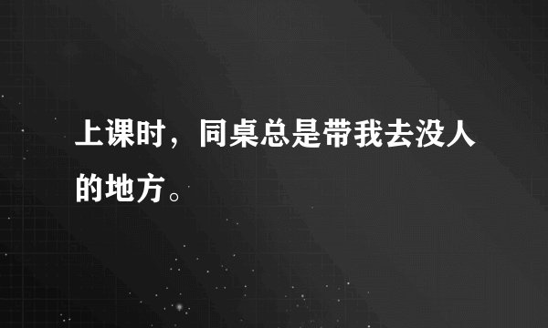 上课时，同桌总是带我去没人的地方。