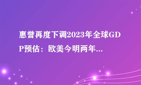惠誉再度下调2023年全球GDP预估：欧美今明两年料相继陷入衰退
