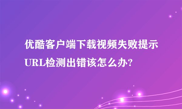 优酷客户端下载视频失败提示URL检测出错该怎么办?
