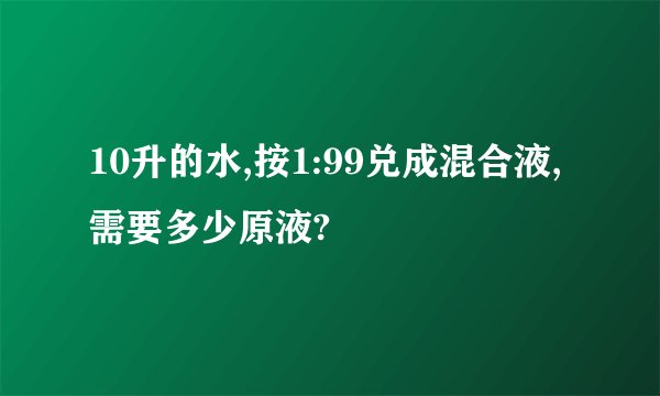 10升的水,按1:99兑成混合液,需要多少原液?