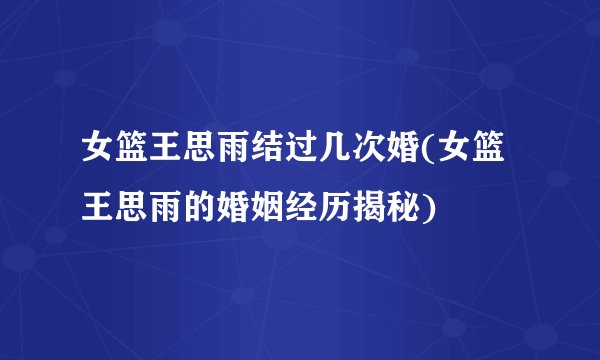 女篮王思雨结过几次婚(女篮王思雨的婚姻经历揭秘)