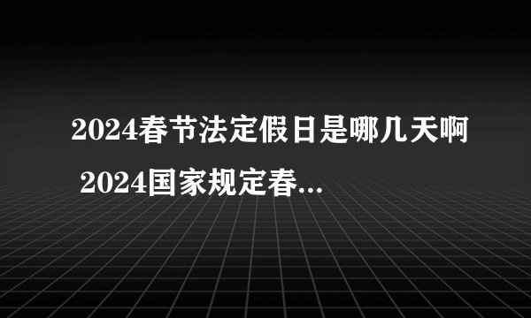 2024春节法定假日是哪几天啊 2024国家规定春节放假几天
