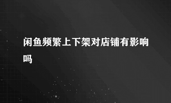 闲鱼频繁上下架对店铺有影响吗