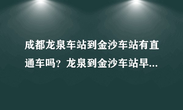 成都龙泉车站到金沙车站有直通车吗？龙泉到金沙车站早晨第一班是几点多少钱一位，需要多久能到达金沙车站