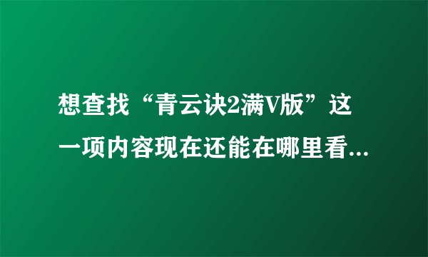 想查找“青云诀2满V版”这一项内容现在还能在哪里看到，谢谢。