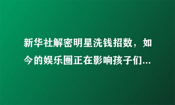 新华社解密明星洗钱招数，如今的娱乐圈正在影响孩子们的价值观