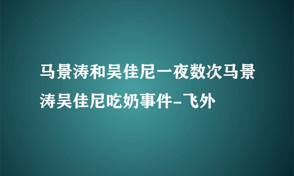 马景涛和吴佳尼一夜数次马景涛吴佳尼吃奶事件-飞外