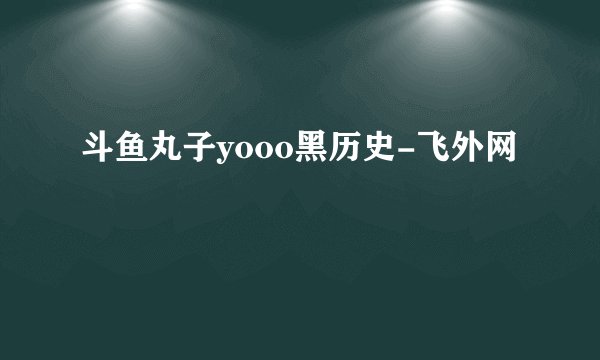斗鱼丸子yooo黑历史-飞外网