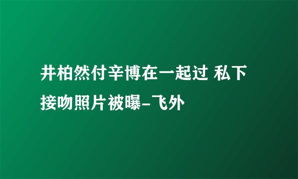 井柏然付辛博在一起过 私下接吻照片被曝-飞外