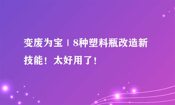 变废为宝｜8种塑料瓶改造新技能！太好用了！