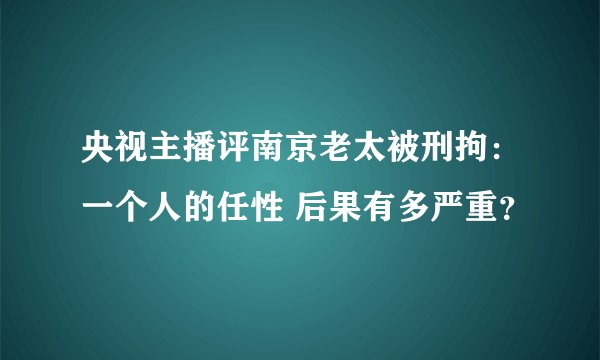 央视主播评南京老太被刑拘:一个人的任性 后果有多严重?