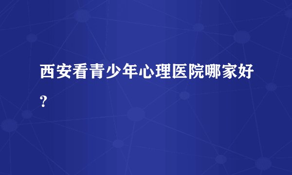 西安看青少年心理医院哪家好？