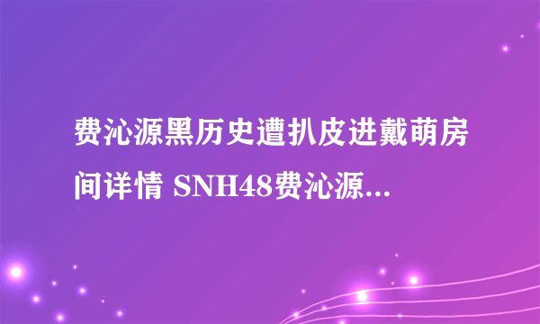 费沁源黑历史遭扒皮进戴萌房间详情 SNH48费沁源几岁啦年龄多大