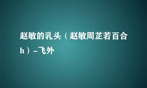 赵敏的乳头(赵敏周芷若百合h)-飞外