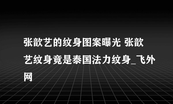张歆艺的纹身图案曝光 张歆艺纹身竟是泰国法力纹身_飞外网
