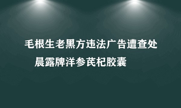 毛根生老黑方违法广告遭查处　晨露牌洋参芪杞胶囊