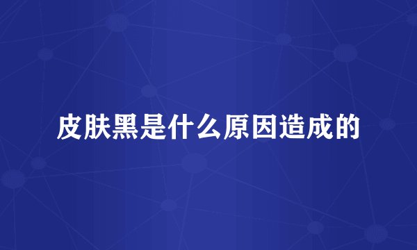 皮肤黑是什么原因造成的