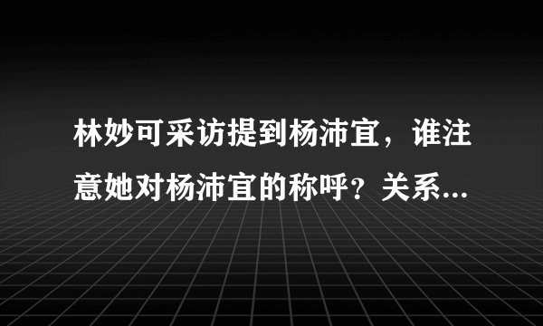 林妙可采访提到杨沛宜，谁注意她对杨沛宜的称呼？关系一目了然