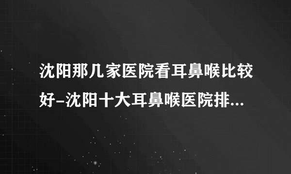 沈阳那几家医院看耳鼻喉比较好-沈阳十大耳鼻喉医院排名名单？
