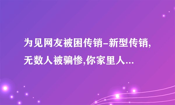 为见网友被困传销-新型传销,无数人被骗惨,你家里人可能也在干!当心!!-飞外网