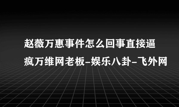赵薇万惠事件怎么回事直接逼疯万维网老板-娱乐八卦-飞外网
