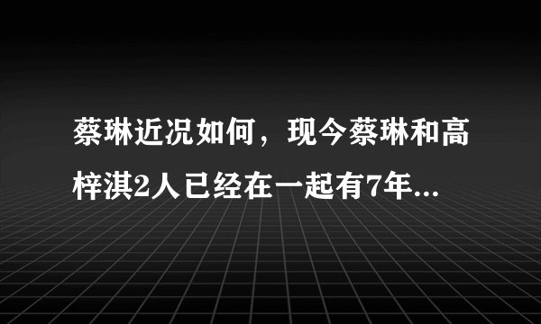 蔡琳近况如何，现今蔡琳和高梓淇2人已经在一起有7年多的时间-飞外网