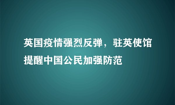 英国疫情强烈反弹,驻英使馆提醒中国公民加强防范
