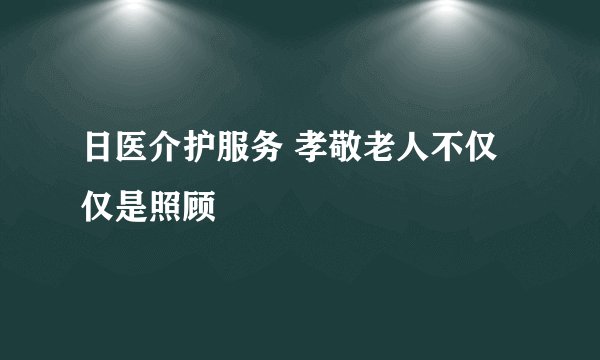 日医介护服务 孝敬老人不仅仅是照顾