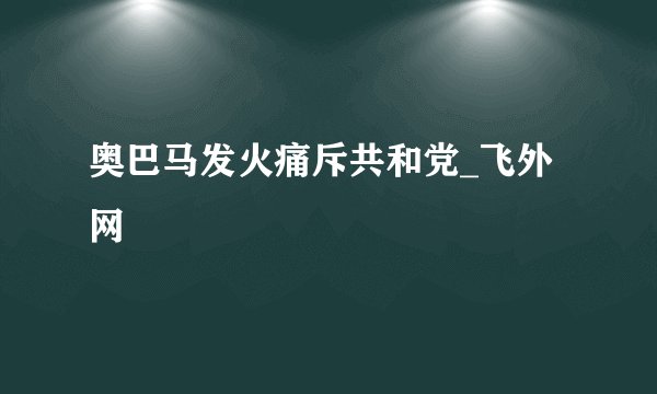 奥巴马发火痛斥共和党_飞外网
