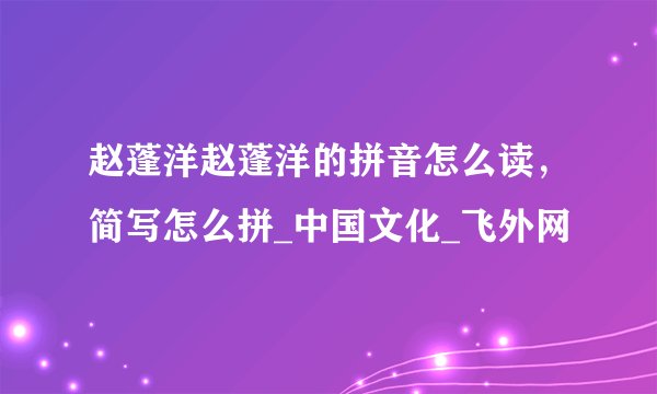 赵蓬洋赵蓬洋的拼音怎么读，简写怎么拼_中国文化_飞外网
