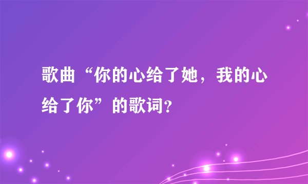 歌曲“你的心给了她,我的心给了你”的歌词?