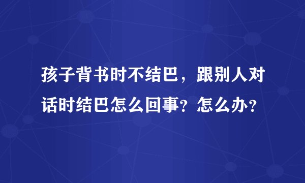 孩子背书时不结巴，跟别人对话时结巴怎么回事？怎么办？