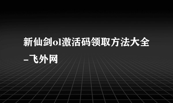 新仙剑ol激活码领取方法大全-飞外网