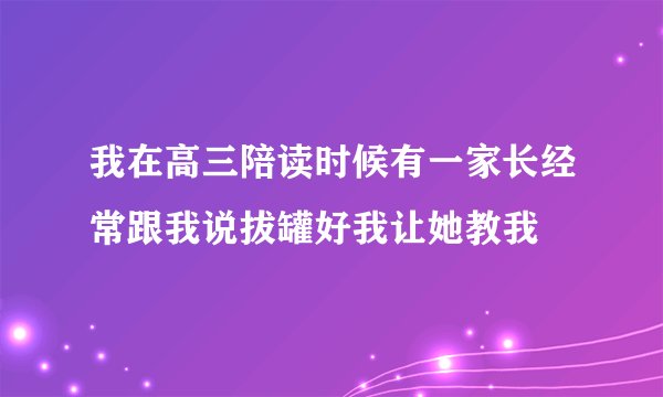 我在高三陪读时候有一家长经常跟我说拔罐好我让她教我