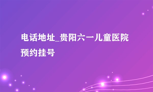 电话地址_贵阳六一儿童医院预约挂号